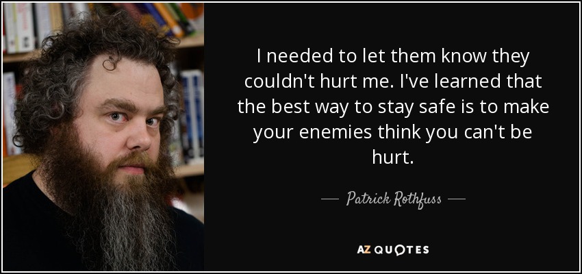 I needed to let them know they couldn't hurt me. I've learned that the best way to stay safe is to make your enemies think you can't be hurt. - Patrick Rothfuss