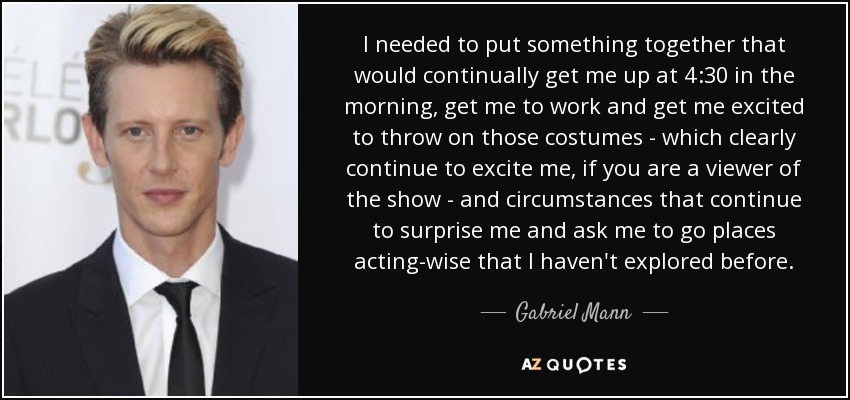 I needed to put something together that would continually get me up at 4:30 in the morning, get me to work and get me excited to throw on those costumes - which clearly continue to excite me, if you are a viewer of the show - and circumstances that continue to surprise me and ask me to go places acting-wise that I haven't explored before. - Gabriel Mann