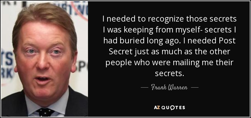 I needed to recognize those secrets I was keeping from myself- secrets I had buried long ago. I needed Post Secret just as much as the other people who were mailing me their secrets. - Frank Warren