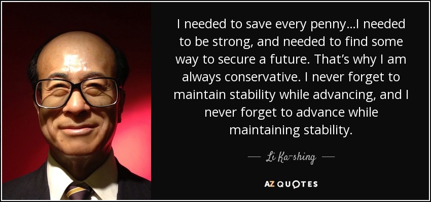 I needed to save every penny…I needed to be strong, and needed to find some way to secure a future. That’s why I am always conservative. I never forget to maintain stability while advancing, and I never forget to advance while maintaining stability. - Li Ka-shing