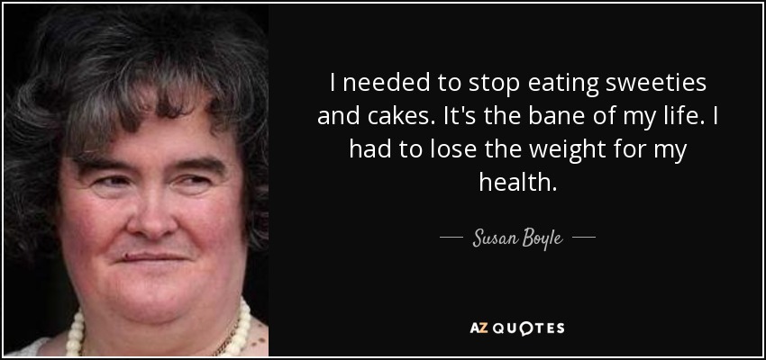 I needed to stop eating sweeties and cakes. It's the bane of my life. I had to lose the weight for my health. - Susan Boyle