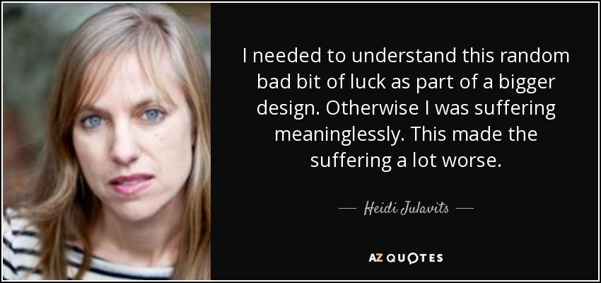 I needed to understand this random bad bit of luck as part of a bigger design. Otherwise I was suffering meaninglessly. This made the suffering a lot worse. - Heidi Julavits