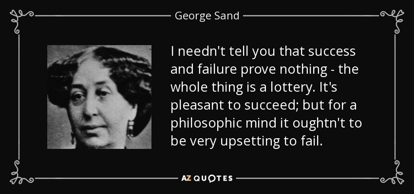 I needn't tell you that success and failure prove nothing - the whole thing is a lottery. It's pleasant to succeed; but for a philosophic mind it oughtn't to be very upsetting to fail. - George Sand