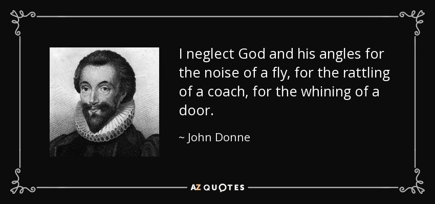 I neglect God and his angles for the noise of a fly, for the rattling of a coach, for the whining of a door. - John Donne