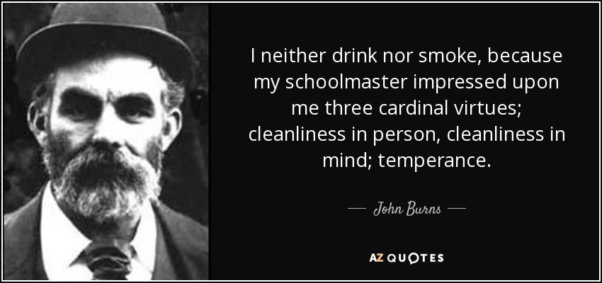 I neither drink nor smoke, because my schoolmaster impressed upon me three cardinal virtues; cleanliness in person, cleanliness in mind; temperance. - John Burns