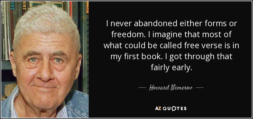 I never abandoned either forms or freedom. I imagine that most of what could be called free verse is in my first book. I got through that fairly early. - Howard Nemerov