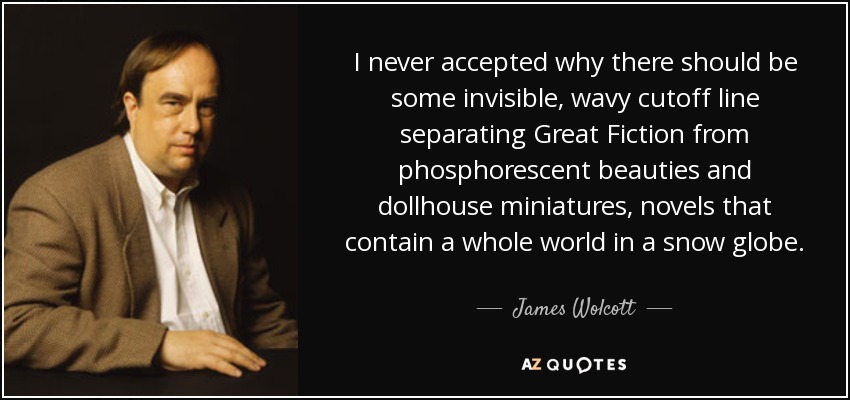 I never accepted why there should be some invisible, wavy cutoff line separating Great Fiction from phosphorescent beauties and dollhouse miniatures, novels that contain a whole world in a snow globe. - James Wolcott