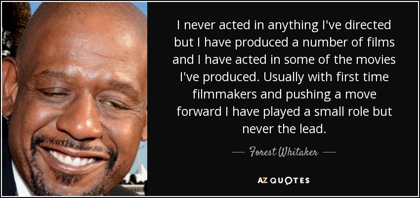 I never acted in anything I've directed but I have produced a number of films and I have acted in some of the movies I've produced. Usually with first time filmmakers and pushing a move forward I have played a small role but never the lead. - Forest Whitaker