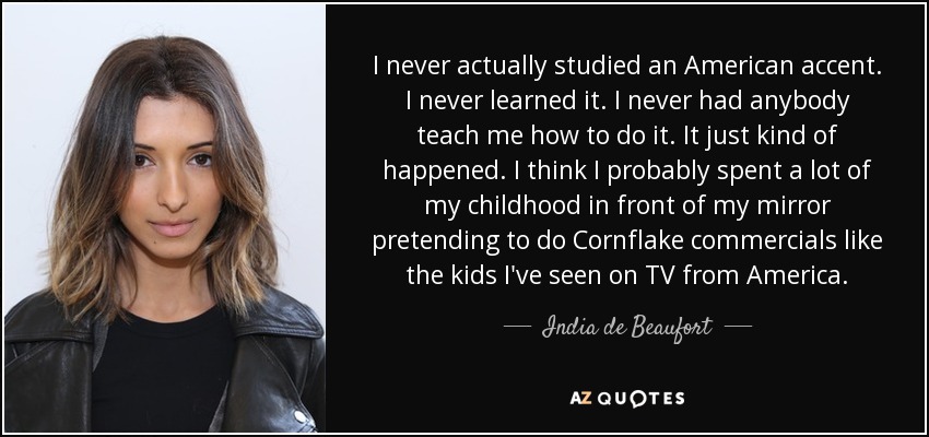 I never actually studied an American accent. I never learned it. I never had anybody teach me how to do it. It just kind of happened. I think I probably spent a lot of my childhood in front of my mirror pretending to do Cornflake commercials like the kids I've seen on TV from America. - India de Beaufort