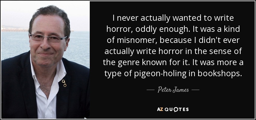 I never actually wanted to write horror, oddly enough. It was a kind of misnomer, because I didn't ever actually write horror in the sense of the genre known for it. It was more a type of pigeon-holing in bookshops. - Peter James