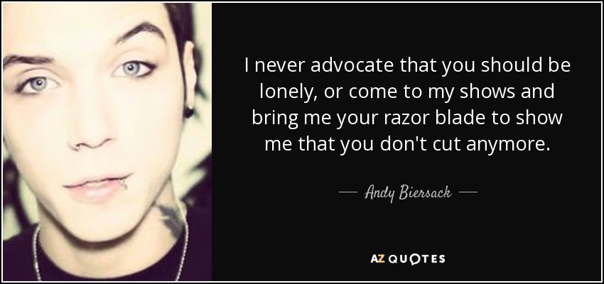I never advocate that you should be lonely, or come to my shows and bring me your razor blade to show me that you don't cut anymore. - Andy Biersack
