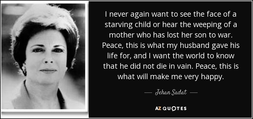 I never again want to see the face of a starving child or hear the weeping of a mother who has lost her son to war. Peace, this is what my husband gave his life for, and I want the world to know that he did not die in vain. Peace, this is what will make me very happy. - Jehan Sadat