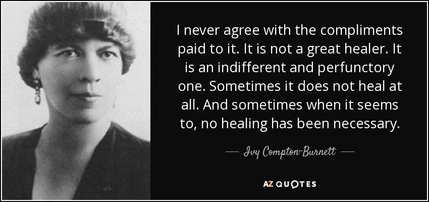 I never agree with the compliments paid to it. It is not a great healer. It is an indifferent and perfunctory one. Sometimes it does not heal at all. And sometimes when it seems to, no healing has been necessary. - Ivy Compton-Burnett