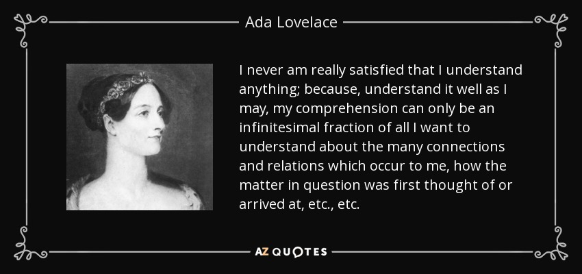 I never am really satisfied that I understand anything; because, understand it well as I may, my comprehension can only be an infinitesimal fraction of all I want to understand about the many connections and relations which occur to me, how the matter in question was first thought of or arrived at, etc., etc. - Ada Lovelace