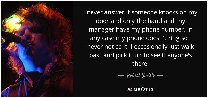 I never answer if someone knocks on my door and only the band and my manager have my phone number. In any case my phone doesn't ring so I never notice it. I occasionally just walk past and pick it up to see if anyone's there. - Robert Smith