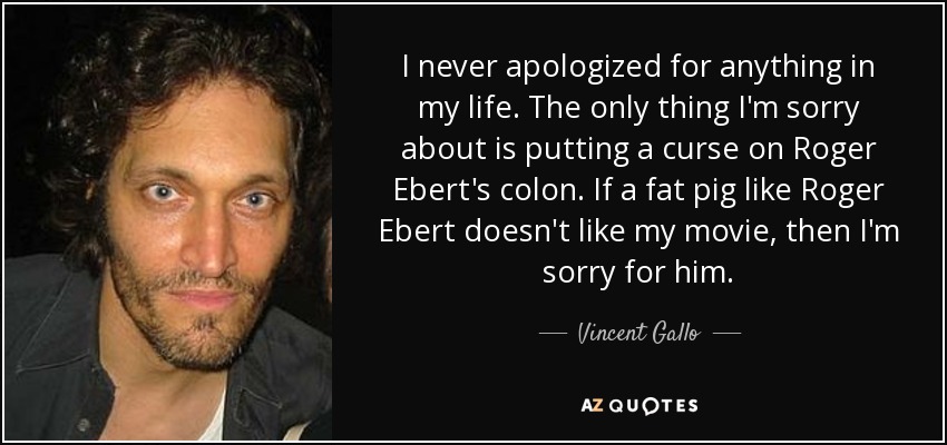 I never apologized for anything in my life. The only thing I'm sorry about is putting a curse on Roger Ebert's colon. If a fat pig like Roger Ebert doesn't like my movie, then I'm sorry for him. - Vincent Gallo