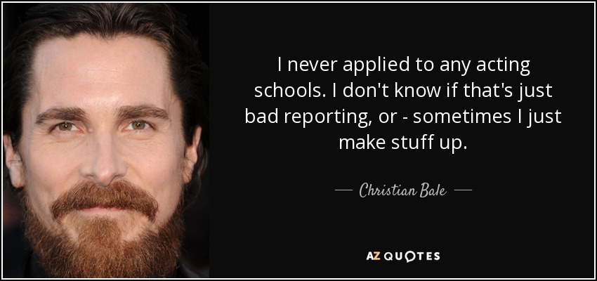 I never applied to any acting schools. I don't know if that's just bad reporting, or - sometimes I just make stuff up. - Christian Bale