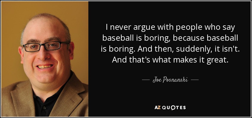 I never argue with people who say baseball is boring, because baseball is boring. And then, suddenly, it isn't. And that's what makes it great. - Joe Posnanski