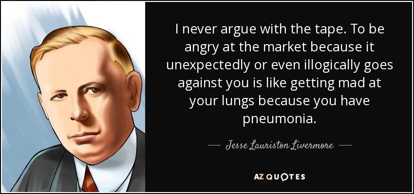 I never argue with the tape. To be angry at the market because it unexpectedly or even illogically goes against you is like getting mad at your lungs because you have pneumonia. - Jesse Lauriston Livermore