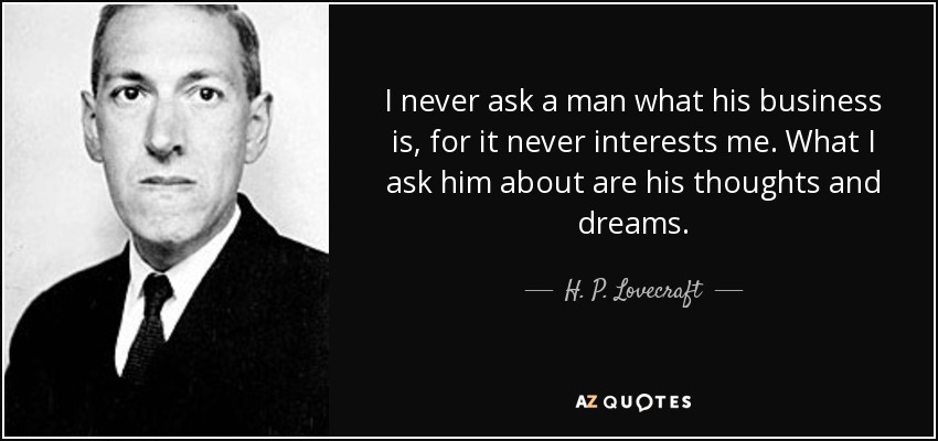 I never ask a man what his business is, for it never interests me. What I ask him about are his thoughts and dreams. - H. P. Lovecraft