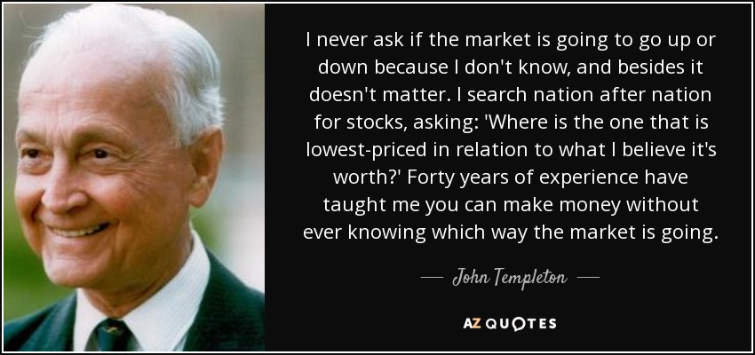 I never ask if the market is going to go up or down because I don't know, and besides it doesn't matter. I search nation after nation for stocks, asking: 'Where is the one that is lowest-priced in relation to what I believe it's worth?' Forty years of experience have taught me you can make money without ever knowing which way the market is going. - John Templeton