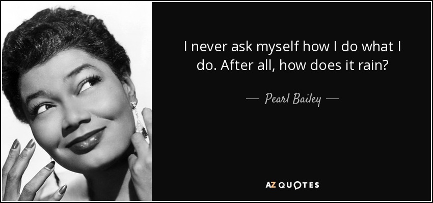 I never ask myself how I do what I do. After all, how does it rain? - Pearl Bailey