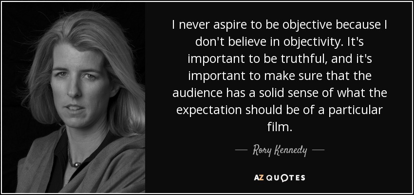 I never aspire to be objective because I don't believe in objectivity. It's important to be truthful, and it's important to make sure that the audience has a solid sense of what the expectation should be of a particular film. - Rory Kennedy