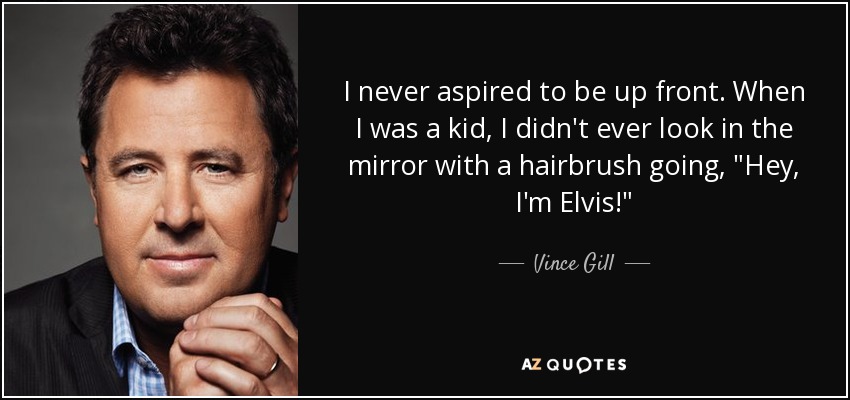 I never aspired to be up front. When I was a kid, I didn't ever look in the mirror with a hairbrush going, 