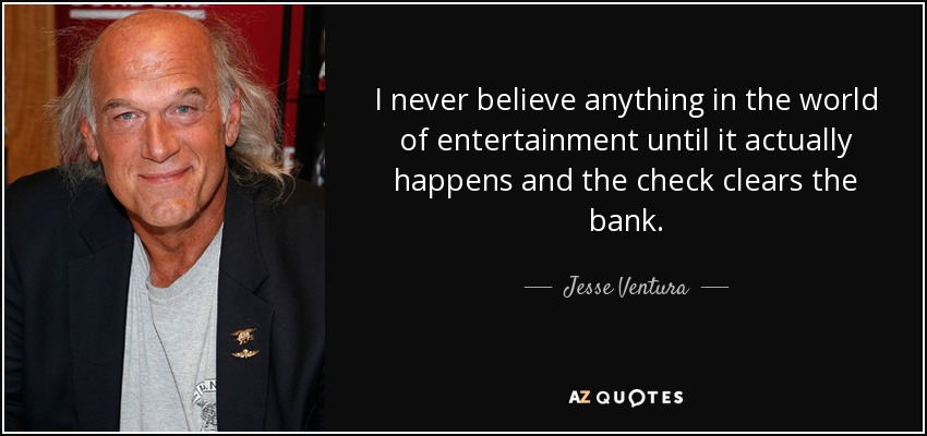 I never believe anything in the world of entertainment until it actually happens and the check clears the bank. - Jesse Ventura