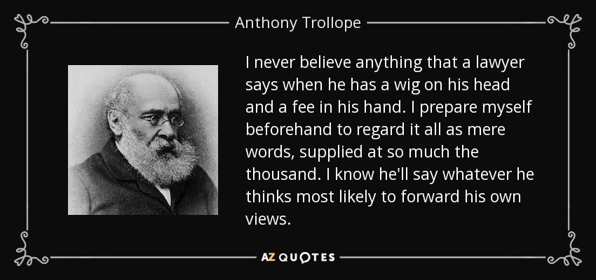 I never believe anything that a lawyer says when he has a wig on his head and a fee in his hand. I prepare myself beforehand to regard it all as mere words, supplied at so much the thousand. I know he'll say whatever he thinks most likely to forward his own views. - Anthony Trollope