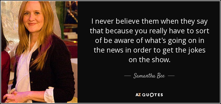 I never believe them when they say that because you really have to sort of be aware of what's going on in the news in order to get the jokes on the show. - Samantha Bee