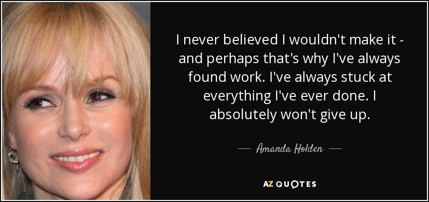 I never believed I wouldn't make it - and perhaps that's why I've always found work. I've always stuck at everything I've ever done. I absolutely won't give up. - Amanda Holden