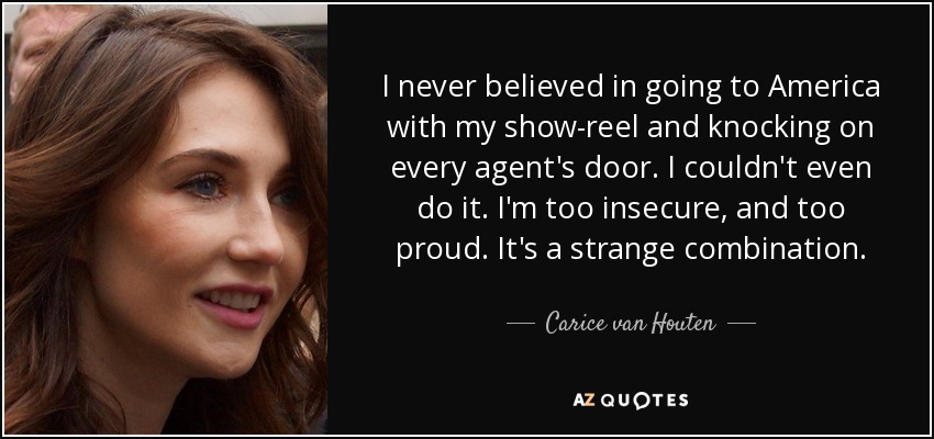 I never believed in going to America with my show-reel and knocking on every agent's door. I couldn't even do it. I'm too insecure, and too proud. It's a strange combination. - Carice van Houten