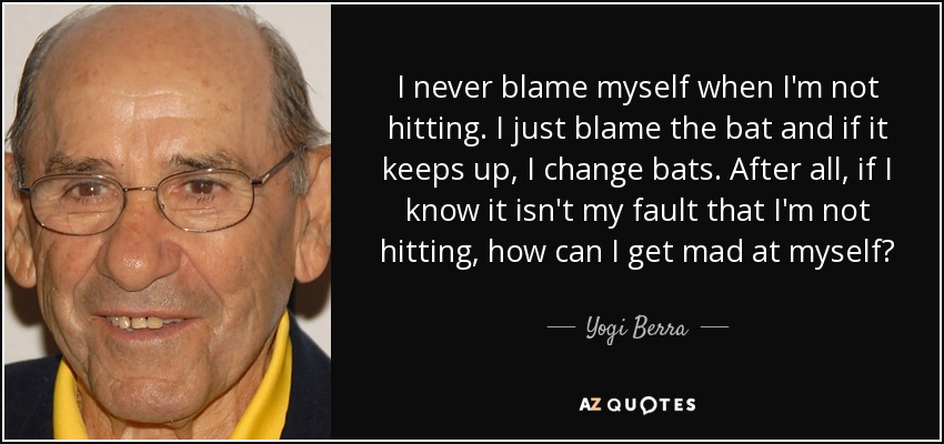 I never blame myself when I'm not hitting. I just blame the bat and if it keeps up, I change bats. After all, if I know it isn't my fault that I'm not hitting, how can I get mad at myself? - Yogi Berra