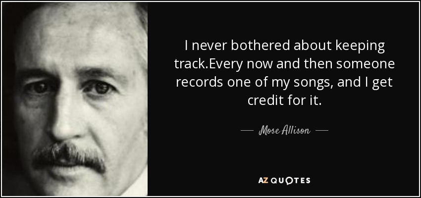 I never bothered about keeping track.Every now and then someone records one of my songs, and I get credit for it. - Mose Allison