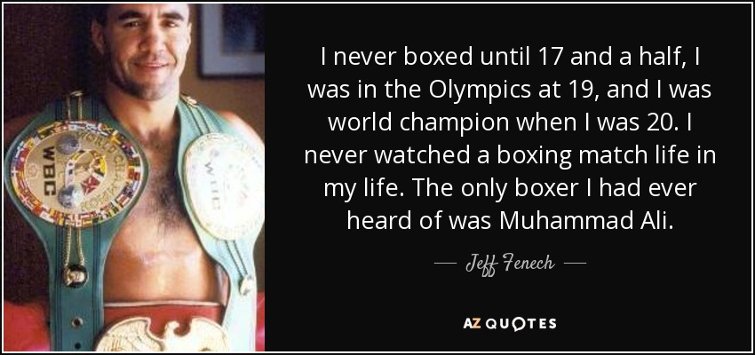 I never boxed until 17 and a half, I was in the Olympics at 19, and I was world champion when I was 20. I never watched a boxing match life in my life. The only boxer I had ever heard of was Muhammad Ali. - Jeff Fenech