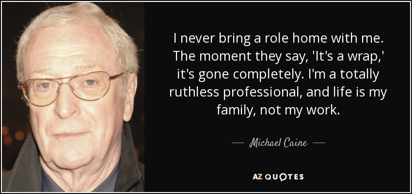 I never bring a role home with me. The moment they say, 'It's a wrap,' it's gone completely. I'm a totally ruthless professional, and life is my family, not my work. - Michael Caine