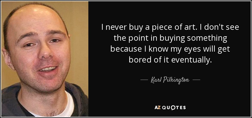 I never buy a piece of art. I don't see the point in buying something because I know my eyes will get bored of it eventually. - Karl Pilkington