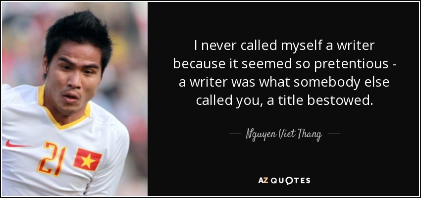 I never called myself a writer because it seemed so pretentious - a writer was what somebody else called you, a title bestowed. - Nguyen Viet Thang