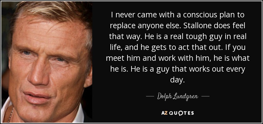 I never came with a conscious plan to replace anyone else. Stallone does feel that way. He is a real tough guy in real life, and he gets to act that out. If you meet him and work with him, he is what he is. He is a guy that works out every day. - Dolph Lundgren