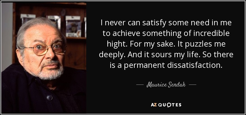 I never can satisfy some need in me to achieve something of incredible hight. For my sake. It puzzles me deeply. And it sours my life. So there is a permanent dissatisfaction. - Maurice Sendak