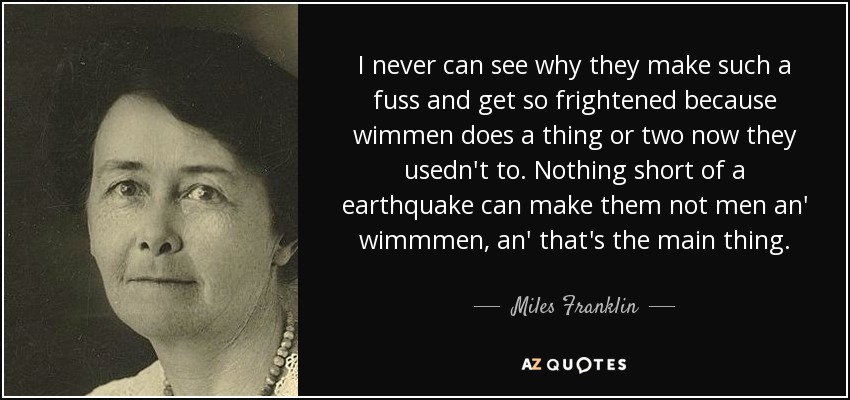 I never can see why they make such a fuss and get so frightened because wimmen does a thing or two now they usedn't to. Nothing short of a earthquake can make them not men an' wimmmen, an' that's the main thing. - Miles Franklin