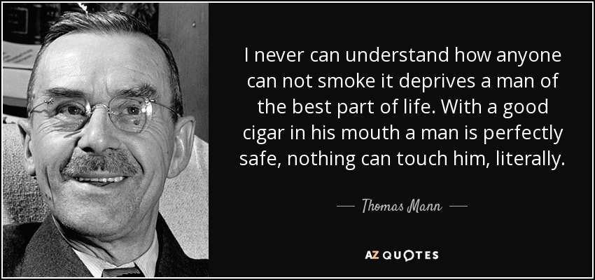 I never can understand how anyone can not smoke it deprives a man of the best part of life. With a good cigar in his mouth a man is perfectly safe, nothing can touch him, literally. - Thomas Mann
