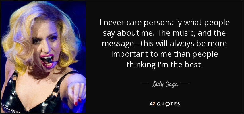 I never care personally what people say about me. The music, and the message - this will always be more important to me than people thinking I'm the best. - Lady Gaga