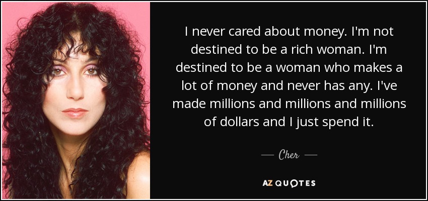 I never cared about money. I'm not destined to be a rich woman. I'm destined to be a woman who makes a lot of money and never has any. I've made millions and millions and millions of dollars and I just spend it. - Cher