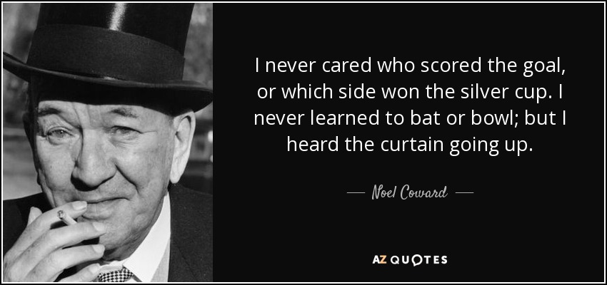 I never cared who scored the goal, or which side won the silver cup. I never learned to bat or bowl; but I heard the curtain going up. - Noel Coward