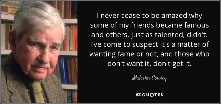 I never cease to be amazed why some of my friends became famous and others, just as talented, didn't. I've come to suspect it's a matter of wanting fame or not, and those who don't want it, don't get it. - Malcolm Cowley