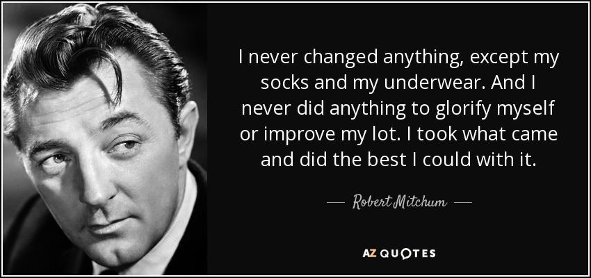 I never changed anything, except my socks and my underwear. And I never did anything to glorify myself or improve my lot. I took what came and did the best I could with it. - Robert Mitchum