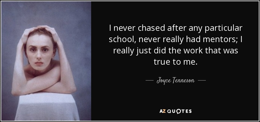 I never chased after any particular school, never really had mentors; I really just did the work that was true to me. - Joyce Tenneson