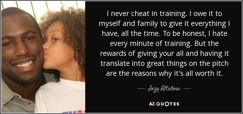 I never cheat in training. I owe it to myself and family to give it everything I have, all the time. To be honest, I hate every minute of training. But the rewards of giving your all and having it translate into great things on the pitch are the reasons why it's all worth it. - Jozy Altidore